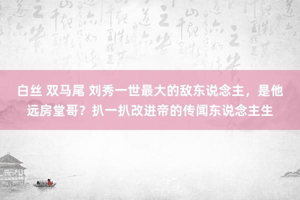 白丝 双马尾 刘秀一世最大的敌东说念主，是他远房堂哥？扒一扒改进帝的传闻东说念主生