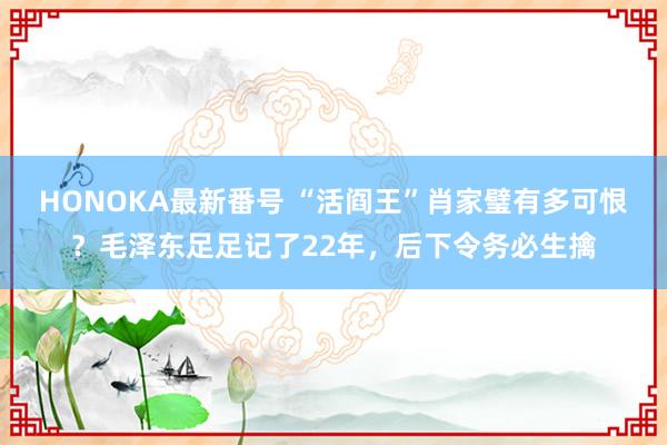 HONOKA最新番号 “活阎王”肖家璧有多可恨？毛泽东足足记了22年，后下令务必生擒