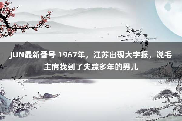 JUN最新番号 1967年，江苏出现大字报，说毛主席找到了失踪多年的男儿