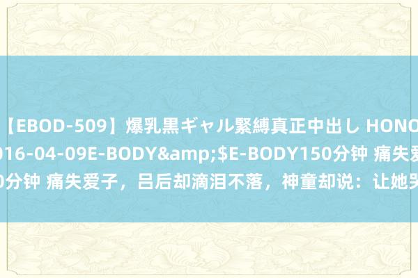 【EBOD-509】爆乳黒ギャル緊縛真正中出し HONOKA</a>2016-04-09E-BODY&$E-BODY150分钟 痛失爱子，吕后却滴泪不落，神童却说：让她哭，不然咱们就危急了