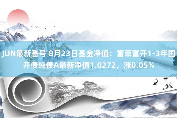 JUN最新番号 8月23日基金净值：富荣富开1-3年国开债纯债A最新净值1.0272，涨0.05%