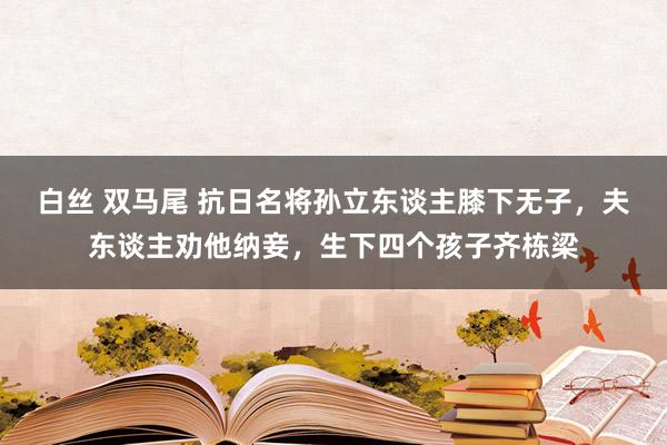 白丝 双马尾 抗日名将孙立东谈主膝下无子，夫东谈主劝他纳妾，生下四个孩子齐栋梁