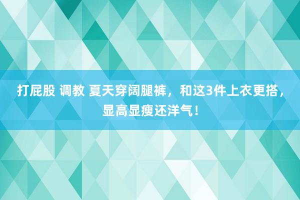 打屁股 调教 夏天穿阔腿裤，和这3件上衣更搭，显高显瘦还洋气！