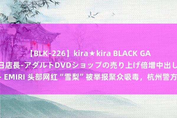 【BLK-226】kira★kira BLACK GAL 黒ギャル露出セクハラ1日店長-アダルトDVDショップの売り上げ倍増中出し計画- EMIRI 头部网红“雪梨”被举报聚众吸毒，杭州警方通报细目！_大皖新闻 | 安徽网