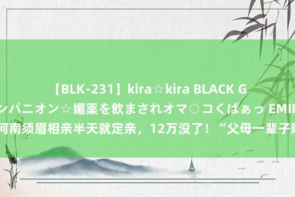 【BLK-231】kira☆kira BLACK GAL 黒ギャル中出し温泉コンパニオン☆媚薬を飲まされオマ○コくぱぁっ EMIRI 河南须眉相亲半天就定亲，12万没了！“父母一辈子赚的钱”_大皖新闻 | 安徽网