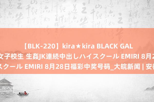 【BLK-220】kira★kira BLACK GAL 留年5年目のお姉黒ギャル女子校生 生姦JK連続中出しハイスクール EMIRI 8月28日福彩中奖号码_大皖新闻 | 安徽网