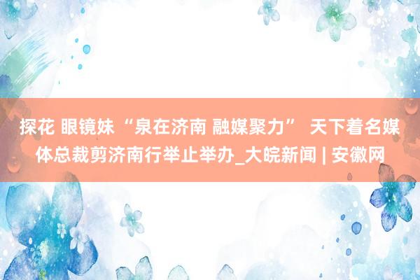 探花 眼镜妹 “泉在济南 融媒聚力”  天下着名媒体总裁剪济南行举止举办_大皖新闻 | 安徽网