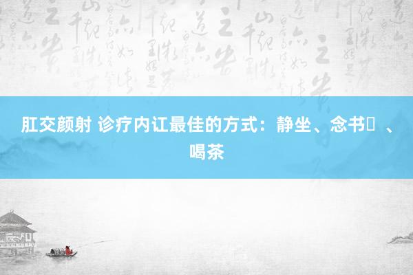 肛交颜射 诊疗内讧最佳的方式：静坐、念书​、喝茶