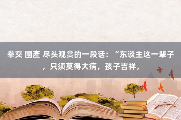 拳交 國產 尽头观赏的一段话：“东谈主这一辈子，只须莫得大病，孩子吉祥，