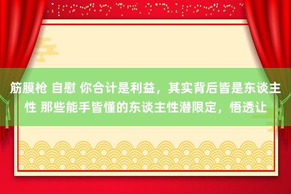 筋膜枪 自慰 你合计是利益，其实背后皆是东谈主性 那些能手皆懂的东谈主性潜限定，悟透让