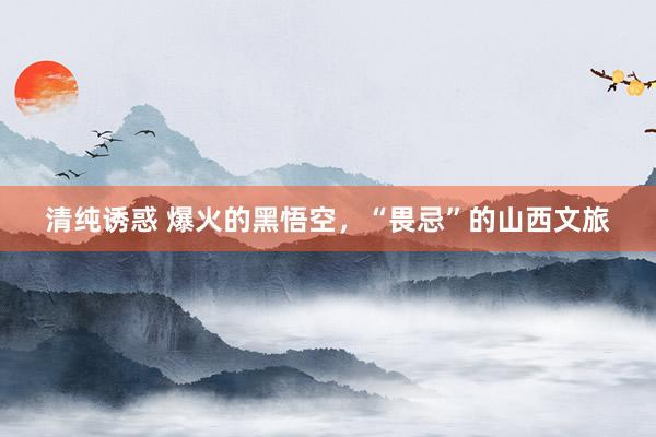 清纯诱惑 爆火的黑悟空，“畏忌”的山西文旅