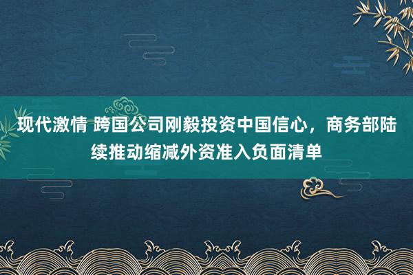 现代激情 跨国公司刚毅投资中国信心，商务部陆续推动缩减外资准入负面清单