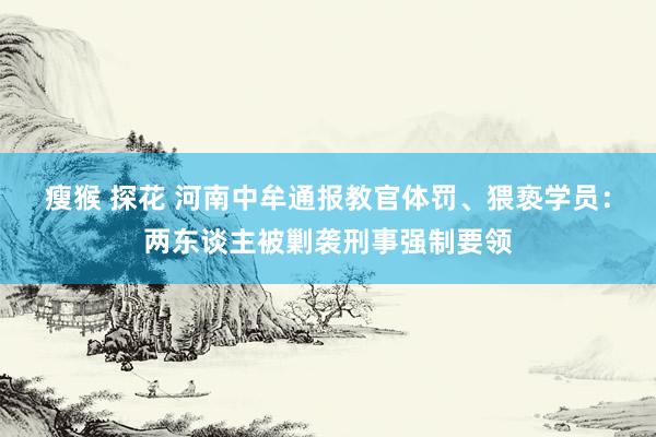 瘦猴 探花 河南中牟通报教官体罚、猥亵学员：两东谈主被剿袭刑事强制要领