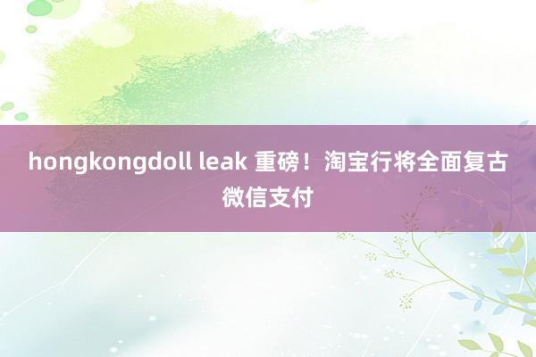 hongkongdoll leak 重磅！淘宝行将全面复古微信支付