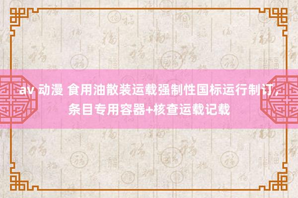 av 动漫 食用油散装运载强制性国标运行制订，条目专用容器+核查运载记载