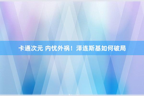 卡通次元 内忧外祸！泽连斯基如何破局