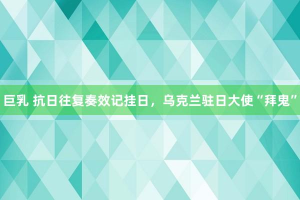 巨乳 抗日往复奏效记挂日，乌克兰驻日大使“拜鬼”