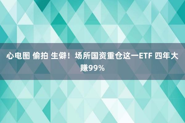 心电图 偷拍 生僻！场所国资重仓这一ETF 四年大赚99%