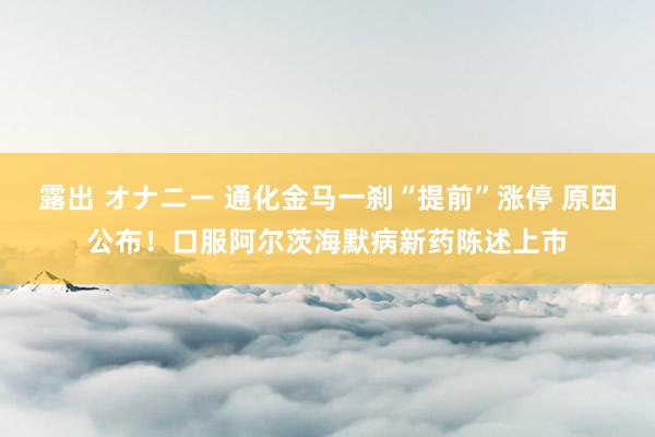 露出 オナニー 通化金马一刹“提前”涨停 原因公布！口服阿尔茨海默病新药陈述上市