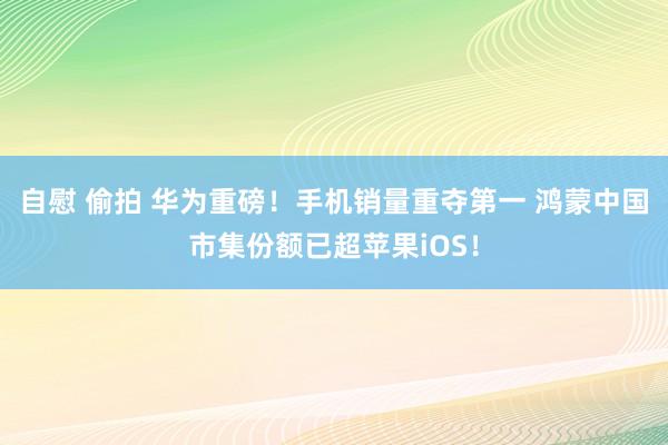 自慰 偷拍 华为重磅！手机销量重夺第一 鸿蒙中国市集份额已超苹果iOS！