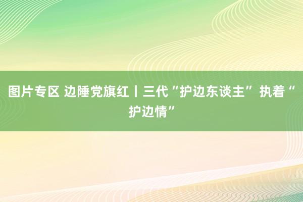 图片专区 边陲党旗红丨三代“护边东谈主” 执着“护边情”