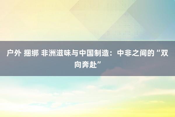 户外 捆绑 非洲滋味与中国制造：中非之间的“双向奔赴”