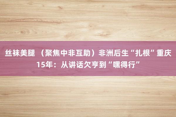 丝袜美腿 （聚焦中非互助）非洲后生“扎根”重庆15年：从讲话欠亨到“嘿得行”