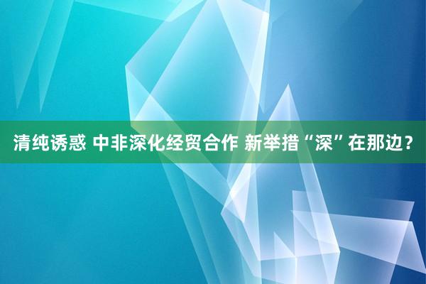 清纯诱惑 中非深化经贸合作 新举措“深”在那边？