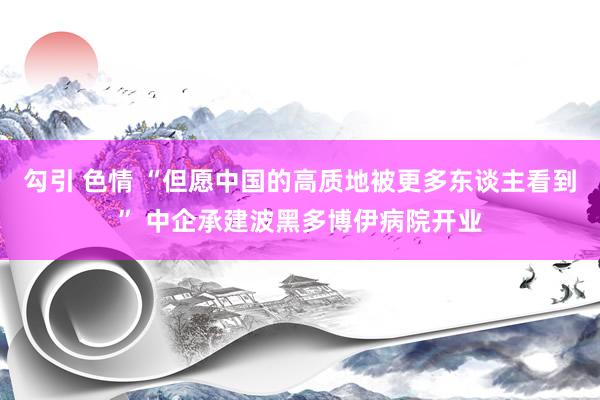 勾引 色情 “但愿中国的高质地被更多东谈主看到” 中企承建波黑多博伊病院开业