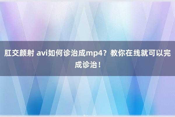 肛交颜射 avi如何诊治成mp4？教你在线就可以完成诊治！