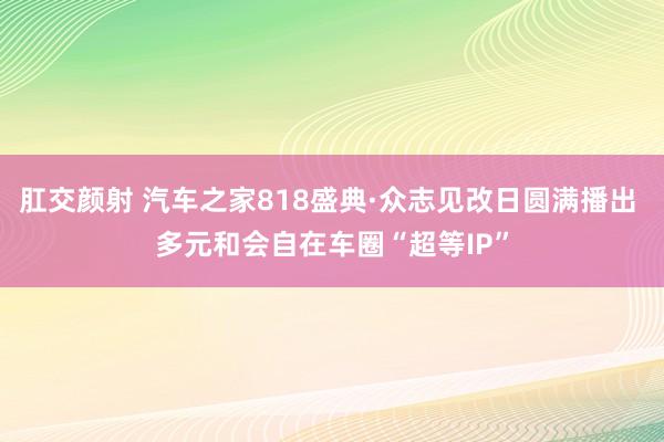 肛交颜射 汽车之家818盛典·众志见改日圆满播出 多元和会自在车圈“超等IP”