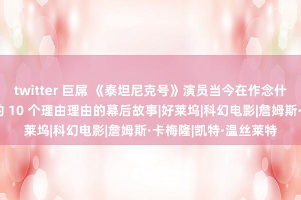 twitter 巨屌 《泰坦尼克号》演员当今在作念什么以及对于这部电影的 10 个理由理由的幕后故事|好莱坞|科幻电影|詹姆斯·卡梅隆|凯特·温丝莱特