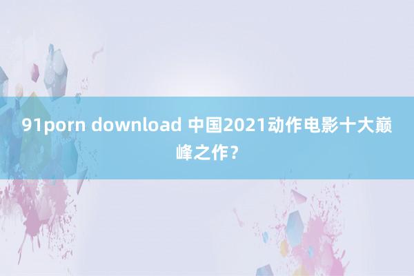 91porn download 中国2021动作电影十大巅峰之作？