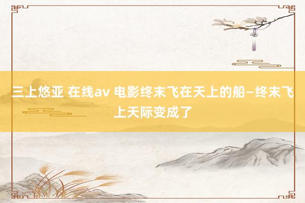 三上悠亚 在线av 电影终末飞在天上的船—终末飞上天际变成了