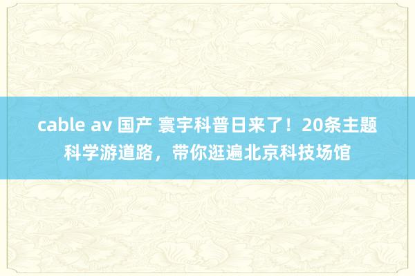 cable av 国产 寰宇科普日来了！20条主题科学游道路，带你逛遍北京科技场馆