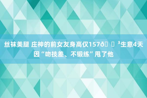 丝袜美腿 庄神的前女友身高仅157😳生意4天因“吻技差、不锻练”甩了他