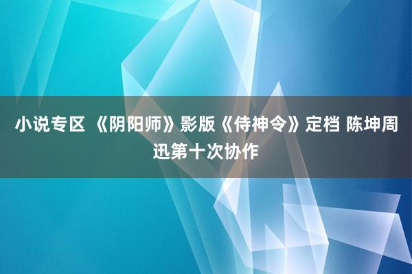 小说专区 《阴阳师》影版《侍神令》定档 陈坤周迅第十次协作