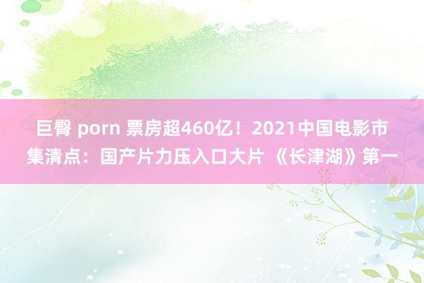 巨臀 porn 票房超460亿！2021中国电影市集清点：国产片力压入口大片 《长津湖》第一