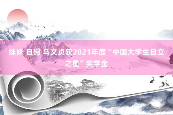 妹妹 自慰 马文贞获2021年度“中国大学生自立之星”奖学金