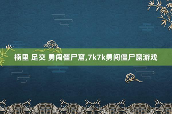 楠里 足交 勇闯僵尸窟，7k7k勇闯僵尸窟游戏