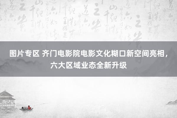 图片专区 齐门电影院电影文化糊口新空间亮相，六大区域业态全新升级