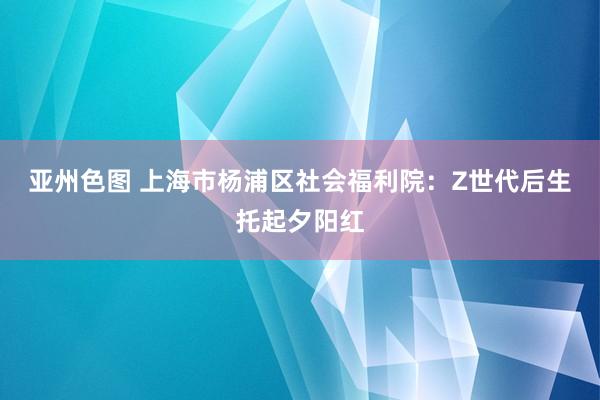 亚州色图 上海市杨浦区社会福利院：Z世代后生托起夕阳红