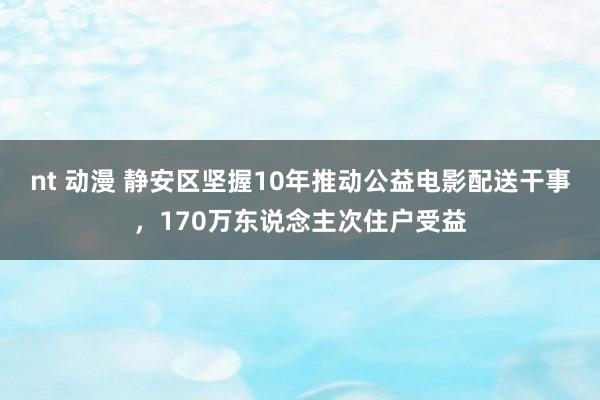 nt 动漫 静安区坚握10年推动公益电影配送干事，170万东说念主次住户受益