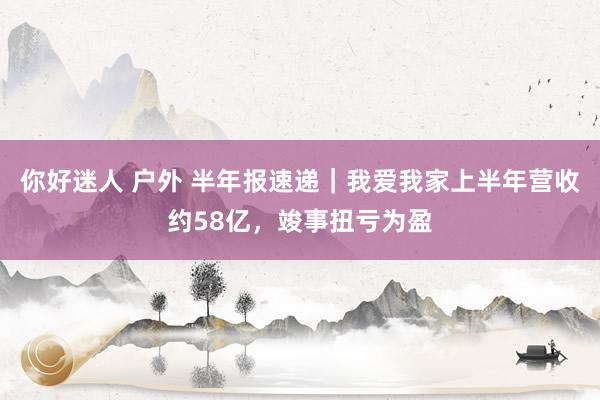 你好迷人 户外 半年报速递｜我爱我家上半年营收约58亿，竣事扭亏为盈