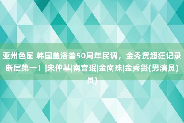 亚州色图 韩国盖洛普50周年民调，金秀贤超狂记录断层第一！|宋仲基|南宫珉|金南珠|金秀贤(男演员)