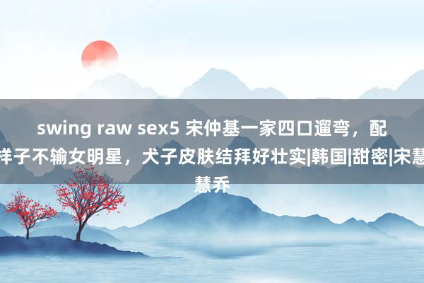 swing raw sex5 宋仲基一家四口遛弯，配头样子不输女明星，犬子皮肤结拜好壮实|韩国|甜密|宋慧乔