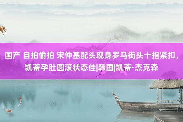 国产 自拍偷拍 宋仲基配头现身罗马街头十指紧扣，凯蒂孕肚圆滚状态佳|韩国|凯蒂·杰克森