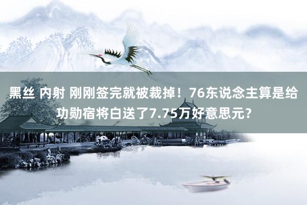 黑丝 内射 刚刚签完就被裁掉！76东说念主算是给功勋宿将白送了7.75万好意思元？