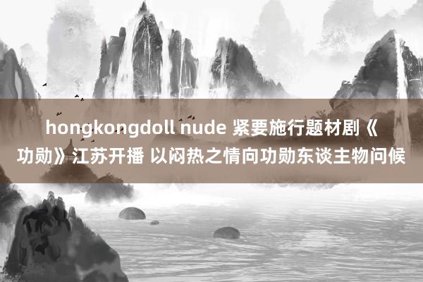 hongkongdoll nude 紧要施行题材剧《功勋》江苏开播 以闷热之情向功勋东谈主物问候