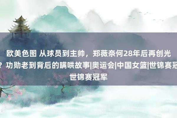 欧美色图 从球员到主帅，郑薇奈何28年后再创光泽？功勋老到背后的瞒哄故事|奥运会|中国女篮|世锦赛冠军